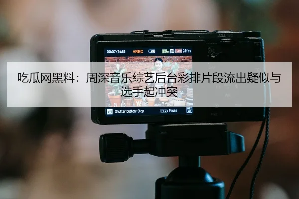 吃瓜网黑料：周深音乐综艺后台彩排片段流出疑似与选手起冲突